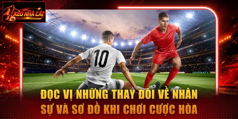 Đọc vị những thay đổi về nhân sự và sơ đồ khi chơi cược hòa